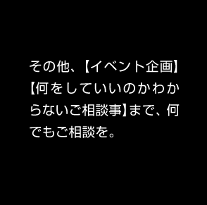 その他、【イベント企画】【何をしていいのかわからないご相談事】まで、何でもご相談を。